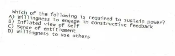 Which of the following is required to sustain power?
A) Willingness to engage in constructive feedback
B) Inflated view of self
C) Sense of entitlement
D) Willingness to use others