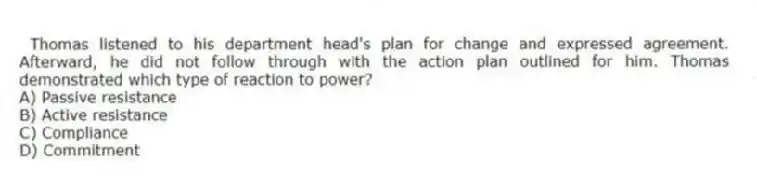 Thomas listened to his department head's plan for change and expressed agreement. Afterward, he did not follow through with the action plan outlined for him. Thomas demonstrated which type of reaction to power?
A) Passive resistance
B) Active resistance
C) Compliance
D) Commitment