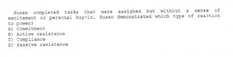 Susan completed tasks that were assigned but without a sense of excitement or personal buy-in. Susan demonstrated which type of reaction to power?
A) Commitment
B) Active resistance
C) Compliance
D) Passive resistance