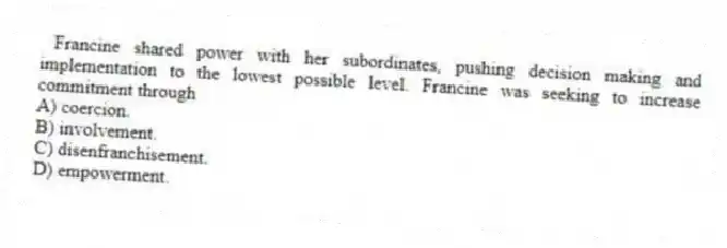 Francine shared power with her subordinates, pushing decision making and implementation to the lowest possible level. Francine was seeking to increase commitment through
A) coercion.
B) involvement.
C) disenfranchisement.
D) empowerment.