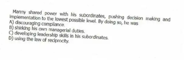 Manny shared power with his subordinates, pushing decision making and implementation to the lowest possible level. By doing so, he was
A) discouraging compliance.
B) shirking his own managerial duties.
C) developing leadership skills in his subordinates.
D) using the law of reciprocity.