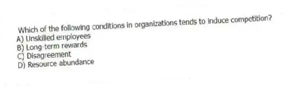 Which of the following conditions in organizations tends to induce competition?
A) Unskilled employees
B) Long-term rewards
C) Disagreement
D) Resource abundance