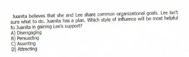 Juanita believes that she and Lee share common organizational goals. Lee isn't sure what to do. Juanita has a plan. Which style of influence will be most helpful to Juanita in gaining Lee's support?
A) Disengaging
B) Persuading
C) Asserting
D) Attracting