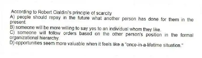 According to Robert Cialdini's principle of scarcity
A) people should repay in the future what another person has done for them in the present.
B) someone will be more willing to say yes to an individual whom they like.
C) someone will follow orders based on the other person's position in the formal organizational hierarchy.
D) opportunities seem more valuable when it feels like a "once-in-a-lifetime situation."
