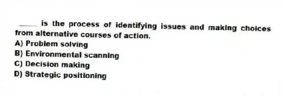 _____ is the process of identifying issues and making choices from alternative courses of action.
A) Problem solving
B) Environmental scanning
C) Decision making
D) Strategic positioning