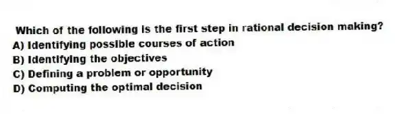 Which of the following is the first step in rational decision making?
A) Identifying possible courses of action
B) Identifying the objectives
C) Defining a problem or opportunity
D) Computing the optimal decision