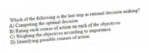 Which of the following is the last step in rational decision making?
A) Computing the optimal decision
B) Rating each course of action on each of the objectives
C) Weighing the objectives according to importance
D) Identifying possible courses of action