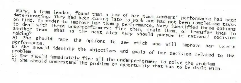 Mary, a team leader, found that a few of her team members' performance had been deteriorating. They had been coming late to work and had not been completing tasks on time. In order to improve her team's performance, Mary identified three options to deal with these underperformers: fire them, train them, or transfer them to another team. What is the next step Mary should pursue in rational decision making?
A) She should rate the options to see which one will improve her team's performance.
B) She should identify the objectives and goals of her decision related to the problem.
C) She should immediately fire all the underperformers to solve the problem.
D) She should understand the problem or opportunity that has to be dealt with.