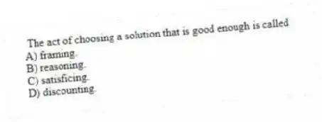 The act of choosing a solution that is good enough is called
A) framing.
B) reasoning.
C) satisficing.
D) discounting.