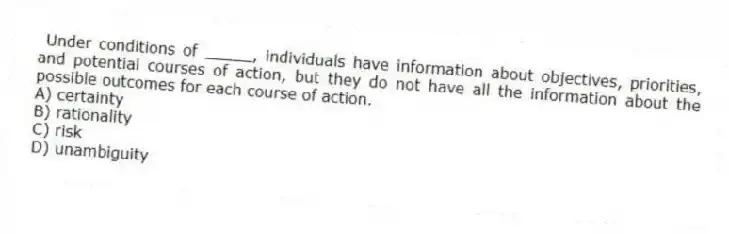 Under conditions of _____, individuals have information about objectives, priorities, and potential courses of action, but they do not have all the information about the possible outcomes for each course of action.
A) certainty
B) rationality
C) risk
D) unambiguity
