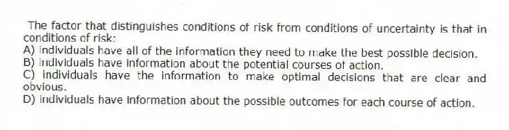 The factor that distinguishes conditions of risk from conditions of uncertainty is that in conditions of risk:
A) individuals have all of the information they need to make the best possible decision.
B) individuals have information about the potential courses of action.
C) individuals have the information to make optimal decisions that are clear and obvious.
D) individuals have information about the possible outcomes for each course of action.