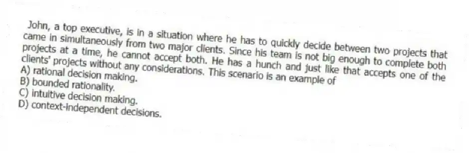 John, a top executive, is in a situation where he has to quickly decide between two projects that came in simultaneously from two major clients. Since his team is not big enough to complete both projects at a time, he cannot accept both. He has a hunch and just like that accepts one of the clients' projects without any considerations. This scenario is an example of
A) rational decision making.
B) bounded rationality.
C) intuitive decision making.
D) context-independent decisions.