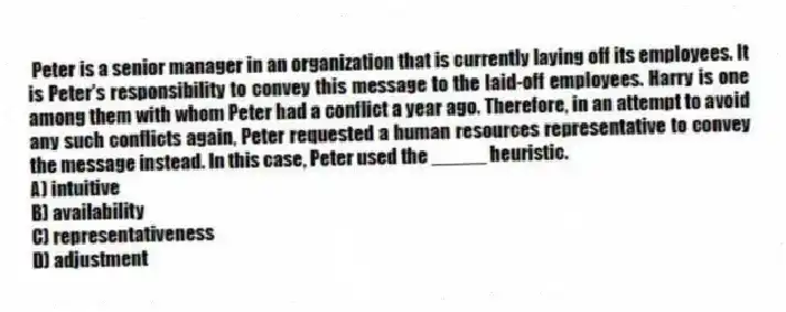 Peter is a senior manager in an organization that is currently laying off its employees. It is Peter's responsibility to convey this message to the laid-off employees. Harry is one among them with whom Peter had a conflict a year ago. Therefore, in an attempt to avoid any such conflicts again, Peter requested a human resources representative to convey the message instead. In this case, Peter used the _____ heuristic.
A) intuitive
B) availability
C) representativeness
D) adjustment