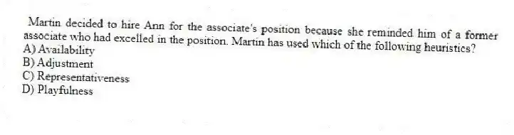 Martin decided to hire Ann for the associate's position because she reminded him of a former associate who had excelled in the position. Martin has used which of the following heuristics?
A) Availability
B) Adjustment
C) Representativeness
D) Playfulness