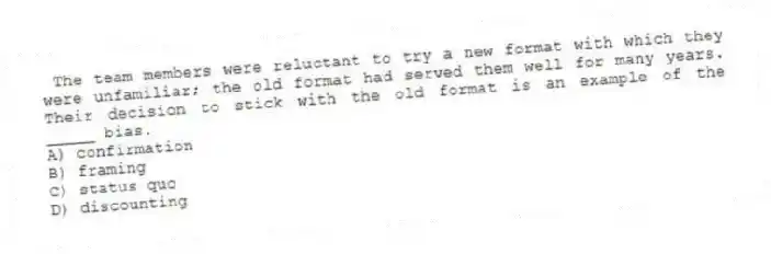 The team members were reluctant to try a new format with which they were unfamiliar; the old format had served them well for many years. Their decision to stick with the old format is an example of the _____ bias.
A) confirmation
B) framing
C) status quo
D) discounting