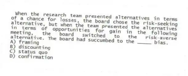  When the research team presented alternatives in terms of a chance for losses, the board chose the risk-seeking alternative, but when the team presented the alternatives in terms of opportunities for gain in the following meeting, the board switched to the risk-averse alternative. The board had succumbed to the _____ bias.
A) framing
B) discounting
C) status quo
D) confirmation
