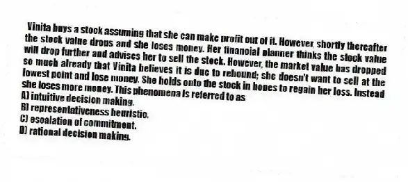 Vinita buys a stock assuming that she can make profit out of it. However, shortly thereafter the stock value drops and she loses money. Her financial planner thinks the stock value will drop further and advises her to sell the stock. However, the market value has dropped so much already that Vinita believes it is due to rebound; she doesn't want to sell at the lowest point and lose money. She holds onto the stock in hopes to regain her loss. Instead she loses more money. This phenomena is referred to as
A) intuitive decision making.
B) representativeness heuristic.
C) escalation of commitment.
D) rational decision making.