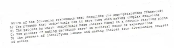 Which of the following statements best describes the appropriateness framework?
A) The process that individuals use to save time when making complex decisions
B) The process by which individuals make choices based on a certain starting point
C) The process of making decisions based on societal norms or expectations
D) The process of identifying issues and making choices from alternative courses of action