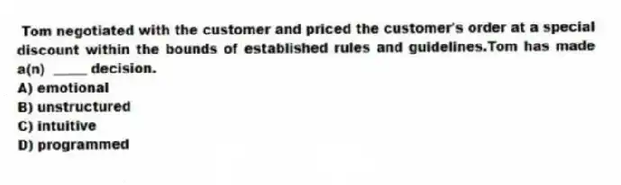 Tom negotiated with the customer and priced the customer's order at a special discount within the bounds of established rules and guidelines.Tom has made a(n) _____ decision.
A) emotional
B) unstructured
C) intuitive
D) programmed