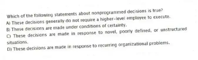 Which of the following statements about nonprogrammed decisions is true?
A) These decisions generally do not require a higher-level employee to execute.
B) These decisions are made under conditions of certainty.
C) These decisions are made in response to novel, poorly defined, or unstructured situations.
D) These decisions are made in response to recurring organizational problems.