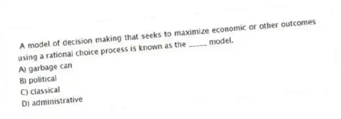 A model of decision making that seeks to maximize economic or other outcomes using a rational choice process is known as the _____ model.
A) garbage can
B) political
C) classical
D) administrative