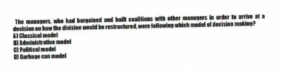 The managers, who had bargained and built coalitions with other managers in order to arrive at a decision on how the division would be restructured, were following which model of decision making?
A) Classical model
B) Administrative model
C) Political model
D) Garbage can model