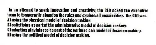 In an attempt to spark innovation and creativity, the CEO asked the executive team to temporarily abandon the rules and explore all possibilities. The CEO was
A) using the classical model of decision making.
B) satisficing as part of the administrative model of decision making.
C) adopting playfulness as part of the garbage can model of decision making.
D) using the political model of decision making.