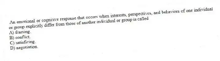 An emotional or cognitive response that occurs when interests, perspectives, and behaviors of one individual or group explicitly differ from those of another individual or group is called
A) framing.
B) conflict.
C) satisficing.
D) negotiation.