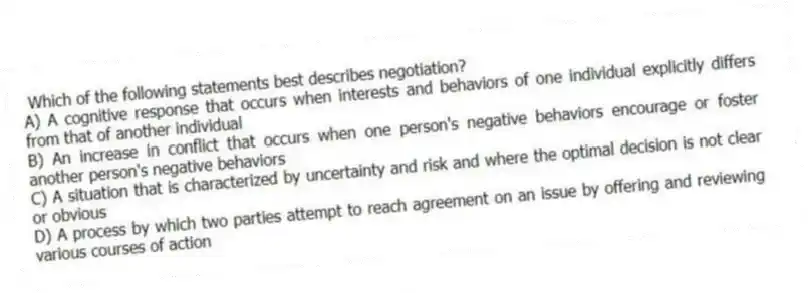 Which of the following statements best describes negotiation?
A) A cognitive response that occurs when interests and behaviors of one individual explicitly differs from that of another individual
B) An increase in conflict that occurs when one person's negative behaviors encourage or foster another person's negative behaviors
C) A situation that is characterized by uncertainty and risk and where the optimal decision is not clear or obvious
D) A process by which two parties attempt to reach agreement on an issue by offering and reviewing various courses of action