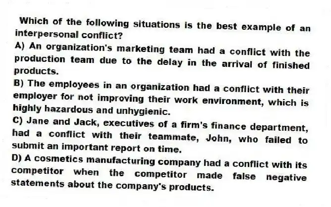 Which of the following situations is the best example of an interpersonal conflict?
A) An organization's marketing team had a conflict with the production team due to the delay in the arrival of finished products.
B) The employees in an organization had a conflict with their employer for not improving their work environment, which is highly hazardous and unhygienic.
C) Jane and Jack, executives of a firm's finance department, had a conflict with their teammate, John, who failed to submit an important report on time.
D) A cosmetics manufacturing company had a conflict with its competitor when the competitor made false negative statements about the company's products.