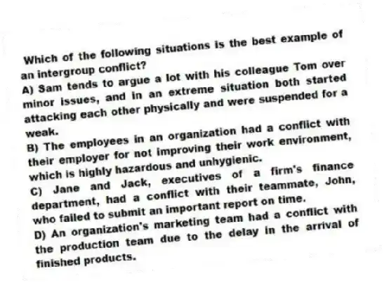 Which of the following situations is the best example of an intergroup conflict?
A) Sam tends to argue a lot with his colleague Tom over minor issues, and in an extreme situation both started attacking each other physically and were suspended for a weak.
B) The employees in an organization had a conflict with their employer for not improving their work environment, which is highly hazardous and unhygienic.
C) Jane and Jack, executives of a firm's finance department, had a conflict with their teammate, John, who failed to submit an important report on time.
D) An organization's marketing team had a conflict with the production team due to the delay in the arrival of finished products.