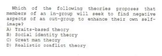 Which of the following theories proposes that members of an in-group will seek to find negative aspects of an out-group to enhance their own self-image?
A) Traits-based theory
B) Social identity theory
C) Great man theory
D) Realistic conflict theory