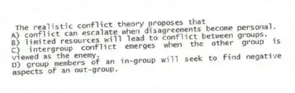 The realistic conflict theory proposes that
A) conflict can escalate when disagreements become personal.
B) limited resources will lead to conflict between groups.
C) intergroup conflict emerges when the other group is viewed as the enemy.
D) group members of an in-group will seek to find negative aspects of an out-group.