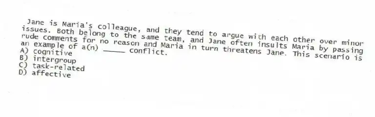 Jane is Maria's colleague, and they tend to argue with each other over minor issues. Both belong to the same team, and Jane often insults Maria by passing rude comments for no reason and Maria in turn threatens Jane. This scenario is an example of a(n) _____ conflict.
A) cognitive
B) intergroup
C) task-related
D) affective