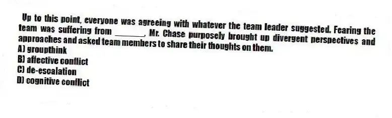 Up to this point, everyone was agreeing with whatever the team leader suggested. Fearing the team was suffering from ______, Mr. Chase purposely brought up divergent perspectives and approaches and asked team members to share their thoughts on them.
A) groupthink
B) affective conflict
C) de-escalation
D) cognitive conflict
