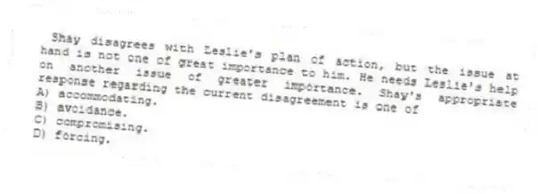 Shay disagrees with Leslie's plan of action, but the issue at hand is not one of great importance to him. He needs Leslie's help on another issue of greater importance. Shay's appropriate response regarding the current disagreement is one of
A) accommodating.
B) avoidance.
C) compromising.
D) forcing.