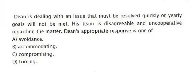  Dean is dealing with an issue that must be resolved quickly or yearly goals will not be met. His team is disagreeable and uncooperative regarding the matter. Dean's appropriate response is one of
A) avoidance.
B) accommodating.
C) compromising.
D) forcing.