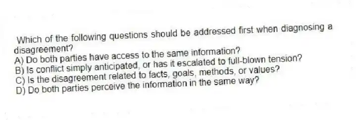 Which of the following questions should be addressed first when diagnosing a disagreement?
A) Do both parties have access to the same information?
B) Is conflict simply anticipated, or has it escalated to full-blown tension?
C) Is the disagreement related to facts, goals, methods, or values?
D) Do both parties perceive the information in the same way?