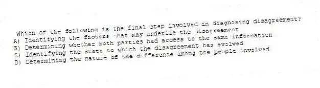 Which of the following is the final step involved in diagnosing disagreement?
A) Identifying the factors that may underlie the disagreement
B) Determining whether both parties had access to the same information
C) Identifying the state to which the disagreement has evolved
D) Determining the nature of the difference among the people involved