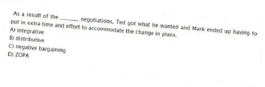 As a result of the _______ negotiations, Ted got what he wanted and Mark ended up having to put in extra time and effort to accommodate the change in plans.
A) integrative
B) distributive
C) negative bargaining
D) ZOPA