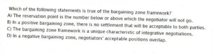 Which of the following statements is true of the bargaining zone framework?
A) The reservation point is the number below or above which the negotiator will not go.
B) In a positive bargaining zone, there is no settlement that will be acceptable to both parties.
C) The bargaining zone framework is a unique characteristic of integrative negotiations.
D) In a negative bargaining zone, negotiators' acceptable positions overlap.