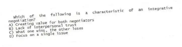 Which of the following is a characteristic of an integrative negotiation?
A) Creating value for both negotiators
B) Lack of interpersonal trust
C) What one wins, the other loses
D) Focus on a single issue
