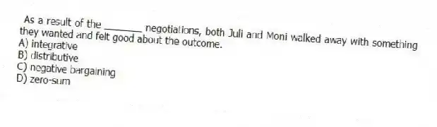 As a result of the _______ negotiations, both Juli and Moni walked away with something they wanted and felt good about the outcome.
A) integrative
B) distributive
C) negative bargaining
D) zero-sum