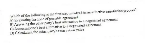 Which of the following is the first step involved in an effective negotiation process?
A) Evaluating the zone of possible agreement
B) Assessing the other party's best alternative to a negotiated agreement
C) Assessing one's best alternative to a negotiated agreement
D) Calculating the other party's reservation value