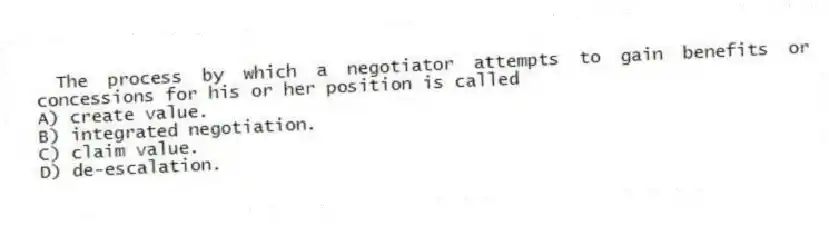 The process by which a negotiator attempts to gain benefits or concessions for his or her position is called
A) create value.
B) integrated negotiation.
C) claim value.
D) de-escalation.