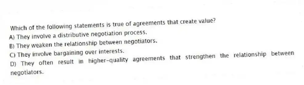 Which of the following statements is true of agreements that create value?
A) They involve a distributive negotiation process.
B) They weaken the relationship between negotiators.
C) They involve bargaining over interests.
D) They often result in higher-quality agreements that strengthen the relationship between negotiators.