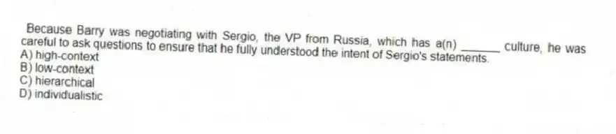 Because Barry was negotiating with Sergio, the VP from Russia, which has a(n) ______ culture, he was careful to ask questions to ensure that he fully understood the intent of Sergio's statements.
A) high-context
B) low-context
C) hierarchical
D) individualistic