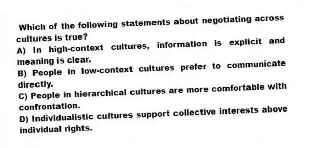 Which of the following statements about negotiating across cultures is true?
A) In high-context cultures, information is explicit and meaning is clear.
B) People in low-context cultures prefer to communicate directly.
C) People in hierarchical cultures are more comfortable with confrontation.
D) Individualistic cultures support collective interests above individual rights.