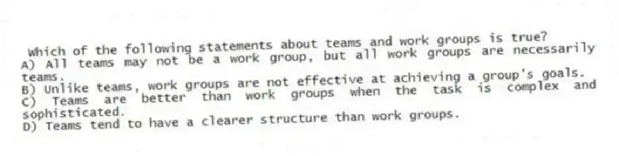 Which of the following statements about teams and work groups is true?
A) All teams may not be a work group, but all work groups are necessarily teams.
B) Unlike teams, work groups are not effective at achieving a group's goals.
C) Teams are better than work groups when the task is complex and sophisticated.
D) Teams tend to have a clearer structure than work groups.