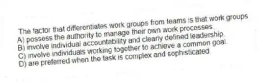 The factor that differentiates work groups from teams is that work groups
A) possess the authority to manage their own work processes.
B) involve individual accountability and clearly defined leadership.
C) involve individuals working together to achieve a common goal.
D) are preferred when the task is complex and sophisticated.